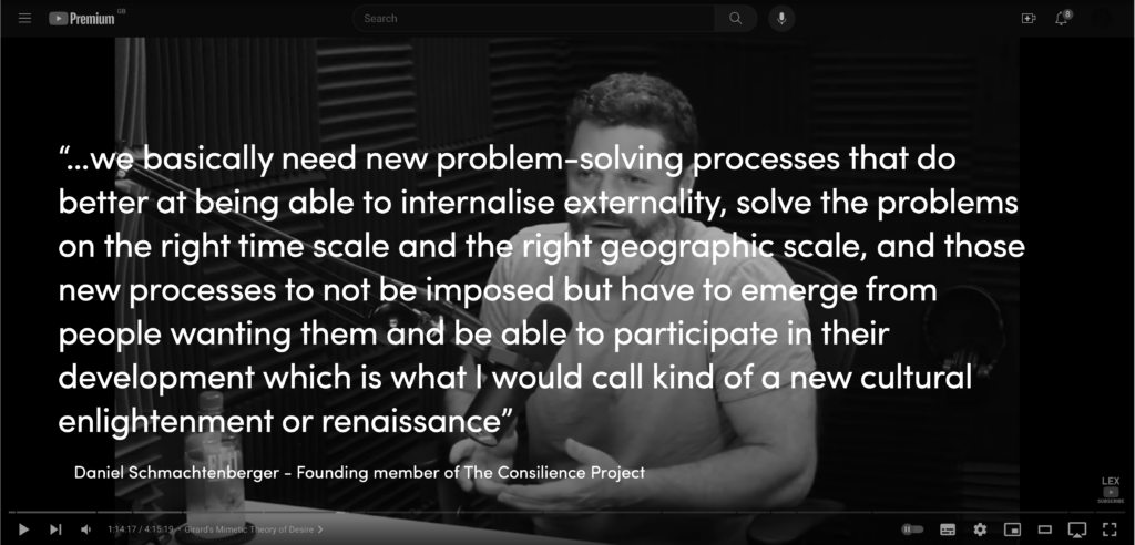 Daniel Schmachtenberger: “…we basically need new problem-solving processes that do better at being able to internalise externality, solve the problems on the right time scale and the right geographic scale, and those new processes to not be imposed but have to emerge from people wanting them and be able to participate in their development which is what I would call kind of a new cultural enlightenment or renaissance”